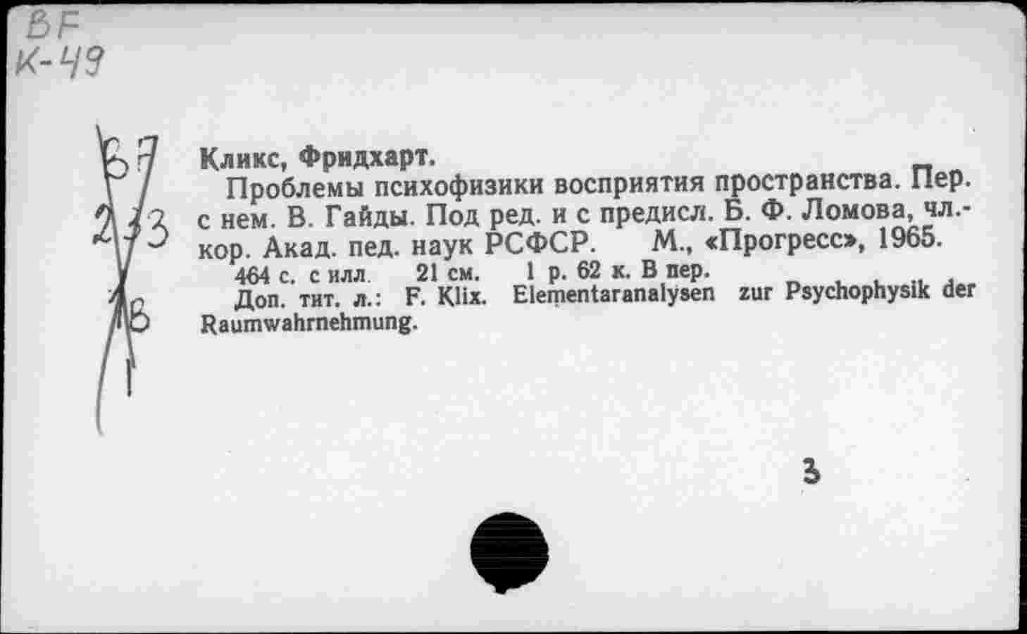 ﻿Кликс, Фридхарт.
Проблемы психофизики восприятия пространства. Пер. с нем. В. Гайды. Под ред. и с предисл. Б. Ф. Ломова, чл.-кор. Акад. пед. наук РСФСР. М„ «Прогресс», 1965.
464 с. с илл 21 см. 1 р. 62 к. В пер.
Доп. тит. л.: F. Klix. Elementaranalysen zur Psychophysik der Raumwahrnehmung.